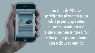 Em torno de 70% dos
participantes aﬁrmaram que a
tela é pequena, que estão
ocupados durante o uso do
celular e que nem sempre é fácil
voltar para a página anterior
após o clique no anúncio.

 