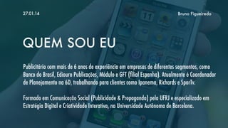 27.01.14

Bruno Figueiredo

QUEM SOU EU
Publicitário com mais de 6 anos de experiência em empresas de diferentes segmentos, como
Banco do Brasil, Ediouro Publicações, Módulo e GFT (ﬁlial Espanha). Atualmente é Coordenador
de Planejamento na 6D, trabalhando para clientes como Ipanema, Richards e SporTv.
Formado em Comunicação Social (Publicidade & Propaganda) pela UFRJ e especializado em
Estratégia Digital e Criatividade Interativa, na Universidade Autônoma de Barcelona.

 