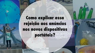 Como explicar essa
rejeição aos anúncios
nos novos dispositivos
portáteis?

 