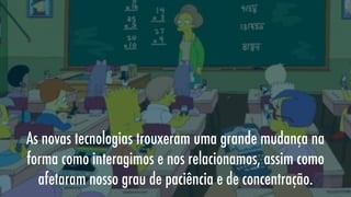 As novas tecnologias trouxeram uma grande mudança na
forma como interagimos e nos relacionamos, assim como
afetaram nosso grau de paciência e de concentração.

 