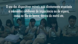 O uso dos dispositivos móveis está diretamente associado
a momentos cotidianos de impaciência ou de espera,
como na ﬁla do banco, dentro do metrô etc.

 
