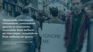 “Anunciantes interrompem
consumidores, consumidores
ignoram os anunciantes,
anunciantes ﬁcam melhores
em interromper, consumidores
ﬁcam melhores em ignorar.”
Tradução livre da citação de Seth Goldstein, CEO
Social Media Networks

 