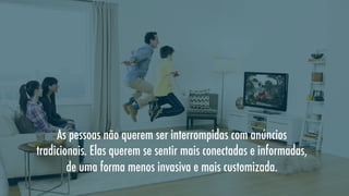 As pessoas não querem ser interrompidas com anúncios
tradicionais. Elas querem se sentir mais conectadas e informadas,
de uma forma menos invasiva e mais customizada.

 