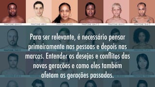 Para ser relevante, é necessário pensar
primeiramente nas pessoas e depois nas
marcas. Entender os desejos e conﬂitos das
novas gerações e como eles também
afetam as gerações passadas.

 