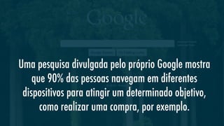 Uma pesquisa divulgada pelo próprio Google mostra
que 90% das pessoas navegam em diferentes
dispositivos para atingir um determinado objetivo,
como realizar uma compra, por exemplo.

 