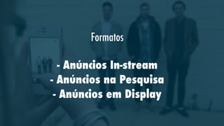 Formatos
- Anúncios In-stream
- Anúncios na Pesquisa
- Anúncios em Display

 