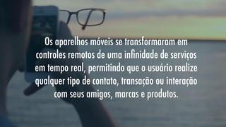 Os aparelhos móveis se transformaram em
controles remotos de uma inﬁnidade de serviços
em tempo real, permitindo que o usuário realize
qualquer tipo de contato, transação ou interação
com seus amigos, marcas e produtos.

 