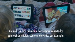 Além disso, nos permite estar sempre conectados
com outras mídias, como a televisão, por exemplo.

 
