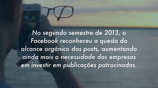 No segundo semestre de 2013, o
Facebook reconheceu a queda do
alcance orgânico dos posts, aumentando
ainda mais a necessidade das empresas
em investir em publicações patrocinadas.

 