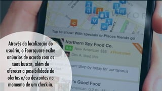 Através da localização do
usuário, o Foursquare exibe
anúncios de acordo com as
suas buscas, além de
oferecer a possibilidade de
ofertas e/ou descontos no
momento de um check-in.

 