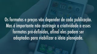 Os formatos e preços vão depender de cada publicação.
Mas é importante não restringir a criatividade a esses
formatos pré-deﬁnidos, aﬁnal eles podem ser
adaptados para viabilizar a ideia planejada.

 