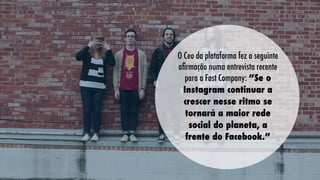 O Ceo da plataforma fez a seguinte
aﬁrmação numa entrevista recente
para a Fast Company: “Se o
Instagram continuar a
crescer nesse ritmo se
tornará a maior rede
social do planeta, a
frente do Facebook.”

 