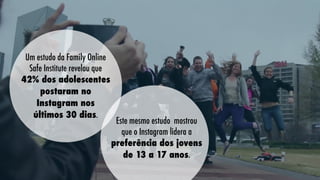 Um estudo da Family Online
Safe Institute revelou que
42% dos adolescentes
postaram no
Instagram nos
últimos 30 dias.

Este mesmo estudo mostrou
que o Instagram lidera a
preferência dos jovens
de 13 a 17 anos.

 
