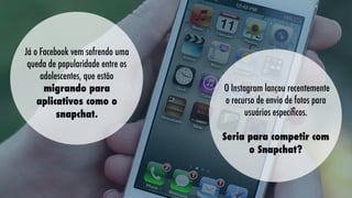 Já o Facebook vem sofrendo uma
queda de popularidade entre os
adolescentes, que estão
migrando para
aplicativos como o
snapchat.

O Instagram lançou recentemente
o recurso de envio de fotos para
usuários especíﬁcos.
Seria para competir com
o Snapchat?

 