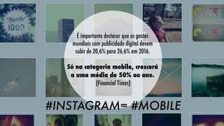 É importante destacar que os gastos
mundiais com publicidade digital devem
subir de 20,6% para 26,6% em 2016.
Só na categoria mobile, crescerá
a uma média de 50% ao ano.
(Financial Times)

#INSTAGRAM= #MOBILE

 