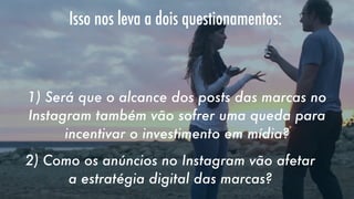 Isso nos leva a dois questionamentos:
   
1) Será que o alcance dos posts das marcas no
Instagram também vão sofrer uma queda para
incentivar o investimento em mídia?
2) Como os anúncios no Instagram vão afetar
a estratégia digital das marcas?

 