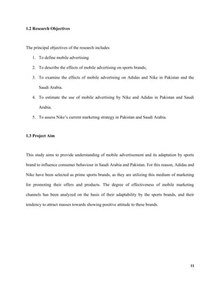 1.2 Research Objectives
The principal objectives of the research includes
1. To define mobile advertising
2. To describe the effects of mobile advertising on sports brands;
3. To examine the effects of mobile advertising on Adidas and Nike in Pakistan and the
Saudi Arabia.
4. To estimate the use of mobile advertising by Nike and Adidas in Pakistan and Saudi
Arabia.
5. To assess Nike’s current marketing strategy in Pakistan and Saudi Arabia.
1.3 Project Aim
This study aims to provide understanding of mobile advertisement and its adaptation by sports
brand to influence consumer behaviour in Saudi Arabia and Pakistan. For this reason, Adidas and
Nike have been selected as prime sports brands, as they are utilizing this medium of marketing
for promoting their offers and products. The degree of effectiveness of mobile marketing
channels has been analyzed on the basis of their adaptability by the sports brands, and their
tendency to attract masses towards showing positive attitude to these brands.
11
 