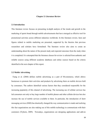 Chapter 2: Literature Review
2.1 Introduction
This literature review focuses on presenting in-depth analysis of the trends and growth in the
marketing of sports brand through mobile advertisements that have emerged as effective tool for
promotional activities across different industries worldwide. In this literature review, facts and
figures related to mobile marketing are presented, supported by the theories that previous
researchers and scholars have formulated. The literature review also aims to create an
understanding about the nature of the present study and expected outcomes from the study when
it is completed. It is attempted that the literature chosen for review is selected from authentic and
reliable sources using different academic databases and online sources based on the criteria
identified in the next chapter of this report.
2.2 Mobile Advertising
Tsang et al. (2004) defines mobile advertising as a part of M-commerce, which allows
businesses to promote their activities and products by advertising them on mobile devices held
by consumers. The authors identified various factors that they considered responsible for the
increasing popularity of this channel of advertising. The increasing use of cellular services has
led consumers not only to buy large number of mobile phones and other cellular devices but also
increase the use of mobile services available to them. In particular, the introduction of short
messaging services (SMS) has drastically changed the way communication is made and realizing
this fact organisations are also making use of this mobile technology to communicate with their
customers (Tryhorn, 2009). Nowadays, organizations are designing applications and add-on
13
 