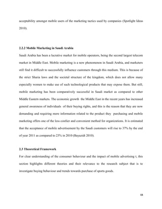 acceptability amongst mobile users of the marketing tactics used by companies (Spotlight Ideas
2010).
2.2.2 Mobile Marketing in Saudi Arabia
Saudi Arabia has been a lucrative market for mobile operators, being the second largest telecom
market in Middle East. Mobile marketing is a new phenomenon in Saudi Arabia, and marketers
still find it difficult to successfully influence customers through this medium. This is because of
the strict Sharia laws and the societal structure of the kingdom, which does not allow many
especially women to make use of such technological products that may expose them. But still,
mobile marketing has been comparatively successful in Saudi market as compared to other
Middle Eastern markets. The economic growth the Middle East in the recent years has increased
general awareness of individuals of their buying rights, and this is the reason that they are now
demanding and requiring more information related to the product they purchasing and mobile
marketing offers one of the less costlier and convenient method for organizations. It is estimated
that the acceptance of mobile advertisement by the Saudi customers will rise to 37% by the end
of year 2011 as compared to 23% in 2010 (Bayazidt 2010).
2.3 Theoretical Framework
For clear understanding of the consumer behaviour and the impact of mobile advertising t, this
section highlights different theories and their relevance to the research subject that is to
investigate buying behaviour and trends towards purchase of sports goods.
15
 