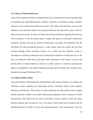 2.3.1 Theory of Planned Behaviour
Ajzen (1991) redefines the theory of planned behaviour by stating that this theory basically helps
in identifying the relationship between customers’ intentions and attitudes towards a product,
subjective norms and perceived behavioural control. This implies that this theory overviews the
intentions of an individual related to the particular behaviour that they reflect (Ajzen 1991). In
light of the present study, the theory can help in presenting a prediction regarding the behaviour
of the consumers. As for the present study, it implies that greater an individual’s behavioural
inclination towards receiving the mobile advertisements, the greater the probability that the
individual will make purchasing decisions or make inquiry about the product that has been
marketed through mobile marketing channel. It is evident that the subjective norms of
individuals are positively influenced and the behavioural inclination of individuals feel in the
favor of availing the offers they get through mobile advertising. In this manner, it can be said
that the theory of planned behaviour relevant to mobile context as it helps to understand the
degree of acceptability to the mobile marketing messages and the attitude that consumers show
towards the message (VanNorman 2011).
2.3.2 Multi-Attribute Model
Ajzen and Fishbein (1980) proposed a multi-attribute model which constitutes of a complex and
influential concept regarding the relationships between individuals believes their attitudes,
intentions, and behaviour. With respect to mobile marketing, the multi-attribute model suggests
that the consumers’ attitude to the mobile advertisements depends on their evaluation of mobile
advertisement. This reflects the fact that an individual’s positive attitude towards the mobile
advertise depends upon the nature of his or her believe which should also be positive and the
individual should be willing to receive and respond positively to the advertisement. This also
16
 