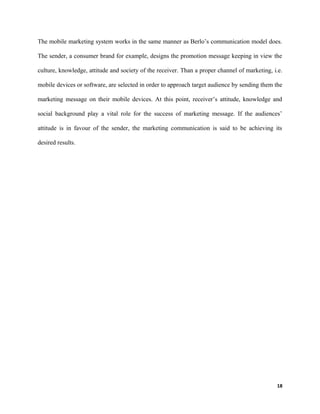 The mobile marketing system works in the same manner as Berlo’s communication model does.
The sender, a consumer brand for example, designs the promotion message keeping in view the
culture, knowledge, attitude and society of the receiver. Than a proper channel of marketing, i.e.
mobile devices or software, are selected in order to approach target audience by sending them the
marketing message on their mobile devices. At this point, receiver’s attitude, knowledge and
social background play a vital role for the success of marketing message. If the audiences’
attitude is in favour of the sender, the marketing communication is said to be achieving its
desired results.
18
 