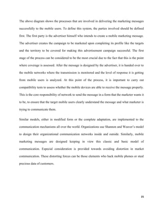 The above diagram shows the processes that are involved in delivering the marketing messages
successfully to the mobile users. To define this system, the parties involved should be defined
first. The first party is the advertiser himself who intends to create a mobile marketing message.
The advertiser creates the campaign to be marketed upon completing its profile like the targets
and the territory to be covered for making this advertisement campaign successful. The first
stage of the process can be considered to be the most crucial due to the fact that this is the point
where coverage is assessed. After the message is designed by the advertiser, it is handed over to
the mobile networks where the transmission is monitored and the level of response it is getting
from mobile users is analyzed. At this point of the process, it is important to carry out
compatibility tests to assess whether the mobile devices are able to receive the message properly.
This is the core responsibility of network to send the message in a form that the marketer wants it
to be, to ensure that the target mobile users clearly understand the message and what marketer is
trying to communicate them.
Similar models, either in modified form or the complete adaptation, are implemented to the
communication mechanisms all over the world. Organizations use Shannon and Weaver’s model
to design their organizational communication networks inside and outside. Similarly, mobile
marketing messages are designed keeping in view this classic and basic model of
communication. Especial consideration is provided towards avoiding distortion in market
communication. These distorting forces can be those elements who hack mobile phones or steal
precious data of customers.
21
 
