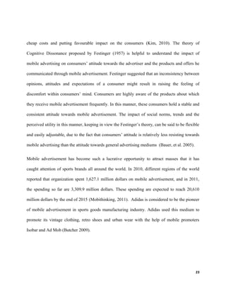 cheap costs and putting favourable impact on the consumers (Kim, 2010). The theory of
Cognitive Dissonance proposed by Festinger (1957) is helpful to understand the impact of
mobile advertising on consumers’ attitude towards the advertiser and the products and offers he
communicated through mobile advertisement. Festinger suggested that an inconsistency between
opinions, attitudes and expectations of a consumer might result in raising the feeling of
discomfort within consumers’ mind. Consumers are highly aware of the products about which
they receive mobile advertisement frequently. In this manner, these consumers hold a stable and
consistent attitude towards mobile advertisement. The impact of social norms, trends and the
perceived utility in this manner, keeping in view the Festinger’s theory, can be said to be flexible
and easily adjustable, due to the fact that consumers’ attitude is relatively less resisting towards
mobile advertising than the attitude towards general advertising mediums (Bauer, et al. 2005).
Mobile advertisement has become such a lucrative opportunity to attract masses that it has
caught attention of sports brands all around the world. In 2010, different regions of the world
reported that organization spent 1,627.1 million dollars on mobile advertisement, and in 2011,
the spending so far are 3,309.9 million dollars. These spending are expected to reach 20,610
million dollars by the end of 2015 (Mobithinking, 2011). Adidas is considered to be the pioneer
of mobile advertisement in sports goods manufacturing industry. Adidas used this medium to
promote its vintage clothing, retro shoes and urban wear with the help of mobile promoters
Isobar and Ad Mob (Butcher 2009).
23
 