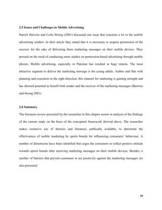 2.5 Issues and Challenges in Mobile Advertising
Patrick Barwise and Colin Strong (2001) discussed one issue that concerns a lot to the mobile
advertising senders. In their article they stated that it is necessary to acquire permission of the
receiver for the sake of delivering them marketing messages on their mobile devices. They
pressed on the need of conducting more studies on permission-based advertising through mobile
phones. Mobile advertising, especially in Pakistan has resulted in huge returns. The most
attractive segment to deliver the marketing message is the young adults. Author said that with
planning and execution in the right direction, this channel for marketing is gaining strength and
has showed potential to benefit both sender and the receiver of the marketing messages (Barwise
and Strong 2001).
2.6 Summary
The literature review presented by the researcher in this chapter assists in analysis of the findings
of the current study on the basis of the conceptual framework derived above. The researcher
makes extensive use of theories and literature, publically available, to determine the
effectiveness of mobile marketing by sports brands for influencing consumers’ behaviour. A
number of dimensions have been identified that urges the consumers to reflect positive attitude
towards sports brands after receiving marketing messages on their mobile devices. Besides, a
number of barriers that prevent customers to act positively against the marketing messages are
also presented.
24
 
