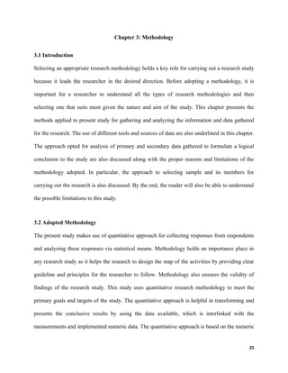 Chapter 3: Methodology
3.1 Introduction
Selecting an appropriate research methodology holds a key role for carrying out a research study
because it leads the researcher in the desired direction. Before adopting a methodology, it is
important for a researcher to understand all the types of research methodologies and then
selecting one that suits most given the nature and aim of the study. This chapter presents the
methods applied to present study for gathering and analyzing the information and data gathered
for the research. The use of different tools and sources of data are also underlined in this chapter.
The approach opted for analysis of primary and secondary data gathered to formulate a logical
conclusion to the study are also discussed along with the proper reasons and limitations of the
methodology adopted. In particular, the approach to selecting sample and its members for
carrying out the research is also discussed. By the end, the reader will also be able to understand
the possible limitations to this study.
3.2 Adopted Methodology
The present study makes use of quantitative approach for collecting responses from respondents
and analyzing these responses via statistical means. Methodology holds an importance place in
any research study as it helps the research to design the map of the activities by providing clear
guideline and principles for the researcher to follow. Methodology also ensures the validity of
findings of the research study. This study uses quantitative research methodology to meet the
primary goals and targets of the study. The quantitative approach is helpful in transforming and
presents the conclusive results by using the data available, which is interlinked with the
measurements and implemented numeric data. The quantitative approach is based on the numeric
25
 