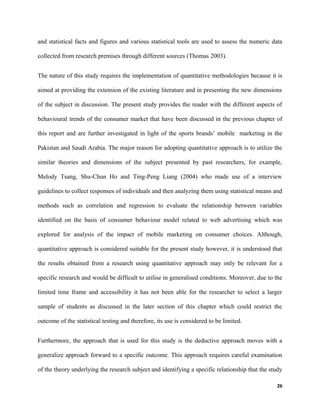 and statistical facts and figures and various statistical tools are used to assess the numeric data
collected from research premises through different sources (Thomas 2003).
The nature of this study requires the implementation of quantitative methodologies because it is
aimed at providing the extension of the existing literature and in presenting the new dimensions
of the subject in discussion. The present study provides the reader with the different aspects of
behavioural trends of the consumer market that have been discussed in the previous chapter of
this report and are further investigated in light of the sports brands’ mobile marketing in the
Pakistan and Saudi Arabia. The major reason for adopting quantitative approach is to utilize the
similar theories and dimensions of the subject presented by past researchers, for example,
Melody Tsang, Shu-Chun Ho and Ting-Peng Liang (2004) who made use of a interview
guidelines to collect responses of individuals and then analyzing them using statistical means and
methods such as correlation and regression to evaluate the relationship between variables
identified on the basis of consumer behaviour model related to web advertising which was
explored for analysis of the impact of mobile marketing on consumer choices. Although,
quantitative approach is considered suitable for the present study however, it is understood that
the results obtained from a research using quantitative approach may only be relevant for a
specific research and would be difficult to utilise in generalised conditions. Moreover, due to the
limited time frame and accessibility it has not been able for the researcher to select a larger
sample of students as discussed in the later section of this chapter which could restrict the
outcome of the statistical testing and therefore, its use is considered to be limited.
Furthermore, the approach that is used for this study is the deductive approach moves with a
generalize approach forward to a specific outcome. This approach requires careful examination
of the theory underlying the research subject and identifying a specific relationship that the study
26
 