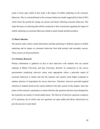 needs to focus upon which in this study is the impact of mobile marketing on the consumer
behaviour. This is evaluated based on the consumer behaviour model suggested by Cohen (1991)
which forms the ground for testing out reasons and factors affecting consumer behaviour. The
study then goes on collecting data which is analyzed to draw conclusions regarding the impact of
mobile marketing on consumer behaviour related to sports brands and their products.
3.3 Data Collection
The present study collects useful information and data pertaining to different aspects of mobile
marketing and its impact on consumer behaviour from both primary and secondary sources.
These sources are discussed below:
3.3.1 Primary Research
Primary information is gathered via face to face interviews with students who are current
studying at Bahria University and Iqra University, Karachi. In comparison to the survey
questionnaire conducting interview seems more appropriate where a particular aspect of
consumer behaviour is studies and also the response rate remains much higher compared to
random selection of respondents for survey interviews. Therefore, interview provided targeted
selection of students based on the criteria defined in the later section of this chapter. Since the
nature of the research is quantitative in nature therefore the questions that have been designed by
the researcher are mainly of closed ended nature. The final set of interview questions comprises
of 21 questions out of which only two questions are open ended and allows interviewees to
provide answers in more detail
27
 