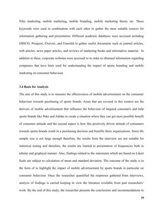 Nike marketing, mobile marketing, mobile branding, mobile marketing theory etc. These
keywords were used in combination with each other to gather the most suitable sources for
information gathering and presentation. Different academic databases were accessed including
EBSCO, Proquest, Elsevier, and Emerald to gather useful documents such as journal articles,
web articles, news paper articles, and reviews of marketing books and informative material. In
addition to these, corporate websites were accessed to in order to obtained information regarding
companies that have been used for understanding the impact of sports branding and mobile
marketing on consumer behaviour.
3.4 Basis for Analysis
The aim of this study is to measure the effectiveness of mobile advertisement on the consumer
behaviour towards purchasing of sports brands. Areas that are covered in this context are the
derivers of mobile advertisement that influence the behaviour of targeted consumers and help
sports brands like Nike and Adidas to create a situation where they can get most possible benefit
of consumer attitude and the second aspect is how this positively driven attitude of consumers
towards sports brands result in a purchasing decision and benefits these organizations. Since the
sample size is not large enough therefore, the results from the interview are not suitable for
statistical testing and therefore, the results are limited to presentation of frequencies both in
tabular and graphical manner. Also, findings related to the statements which are based on Likert
Scale are subject to calculation of mean and standard deviation. The outcome of the study is in
the form of to highlight the impact of mobile advertisement by sports brands in particular on
consumer behaviour. Once the researcher quantified the responses gathered from interviews,
analysis of findings is carried keeping in view the literature available from past researchers’
work. By the end of this study, the researcher presents the conclusions and recommendations to
29
 