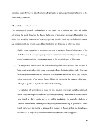 formulate a case for mobile advertisements effectiveness in deriving consumer behaviour in the
favour of sports brands.
3.5 Limitations of the Research
The implemented research methodology in this study for examining the effect of mobile
advertising by sports brand on the buying behaviour of consumers considered being the most
suited one, according to researcher’s own perspective, but still, there are certain limitations that
are associated with the present study. These limitations are discussed in following lines:
• Studies based on qualitative approach often tend to leave out the descriptive aspect of the
study however; the present report provides a comparative discussion between the findings
of the interview and the framework provided in the second chapter of this report.
• The sample size is quite small for statistical testing of the data collected from students in
both countries therefore; this could be considered as a limitation of the study. However,
because of the limited time and resources available to the researcher it was very difficult
to increase the size of the sample further. This is the reason that the outcome of the study
although is quantified by not subject to statistical testing.
• The selection of respondents is based on non- random convenient sampling approach
which surely has implications for the outcome of the study. As students in both countries
were found to share similar views on mobile marketing. For example, students in
Pakistan seemed more knowledgeable regarding mobile marketing in general and sports
brand marketing via mobile as compared to students in Saudi Arabia and therefore, a
certain level of subjectivity and biasness in the responses could be suggested.
30
 