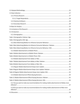 3.2 Adopted Methodology.........................................................................................................................25
3.3 Data Collection ....................................................................................................................................27
3.3.1 Primary Research..........................................................................................................................27
3.3.1.2 Target Respondents...............................................................................................................28
3.3.2 Statistical Software.......................................................................................................................28
3.3.3 Secondary Research......................................................................................................................28
3.4 Basis for Analysis..................................................................................................................................29
3.5 Limitations of the Research.................................................................................................................30
4.1 Introduction.........................................................................................................................................32
4.2.1 Demographics...............................................................................................................................32
Table 1 Demographics Pakistan: Age.........................................................................................................33
Table 2 Demographics KSA: Age................................................................................................................34
4.2.2 Best Advertising Medium to Influence Consumer Behaviour.......................................................35
Table 3 Best Advertising Medium to Influence Consumer Behaviour: Pakistan........................................36
Table 4 Best Advertising Medium to Influence Consumer Behaviour: KSA................................................37
4.2.3 Mobile Advertisement on Mobile Phone......................................................................................38
Table 5 Mobile Advertisement on Mobile Phone: Pakistan.......................................................................38
Table 6 Mobile Advertisement on Mobile Phone: KSA..............................................................................39
4.2.4 Mobile Advertisement from Adidas or Nike.................................................................................40
Table 7 Mobile Advertisement from Adidas or Nike: Pakistan..................................................................40
Table 8 Mobile Advertisement from Adidas or Nike: KSA..........................................................................41
4.2.5 Regular Mobile Advertisement Keeps Users Update....................................................................42
Table 9 Regular Mobile Advertisement Keeps Users Update: Pakistan.....................................................42
Table 10 Regular Mobile Advertisement Keeps Users Update: KSA..........................................................43
4.2.6 Mobile Advertisement Effects Buying Decisions...........................................................................44
Table 11 Mobile Advertisement Effects Buying Decisions: Pakistan..........................................................45
Table 12 Mobile Advertisement Effects Buying Decisions: KSA.................................................................46
4.2.7 Do you want to make any recommendations for making mobile advertisement of Adidas more
effective?...............................................................................................................................................47
4.2.8 Do you want to make any recommendations for making mobile advertisement of Nike more
effective?...............................................................................................................................................47
4.3 Discussion............................................................................................................................................50
4
 