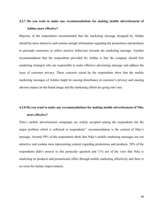 4.2.7 Do you want to make any recommendations for making mobile advertisement of
Adidas more effective?
Majority of the respondents recommended that the marketing message designed by Adidas
should be more attractive and contain enough information regarding the promotions and products
to persuade customers to reflect positive behaviour towards the marketing message. Another
recommendation that the respondents provided for Adidas is that the company should hire
marketing strategist who are responsible to make effective advertising message and address the
issue of customer privacy. These concerns raised by the respondents show that the mobile
marketing messages of Adidas might be causing disturbance in customer’s privacy and causing
adverse impact on the brand image and the marketing efforts are going into vain.
4.2.8 Do you want to make any recommendations for making mobile advertisement of Nike
more effective?
Nike’s mobile advertisement campaigns are widely accepted among the respondents but the
major problem which is reflected in respondents’’ recommendation is the content of Nike’s
message. Around 59% of the respondents think that Nike’s mobile marketing messages are not
attractive and contain miss representing content regarding promotions and products. 30% of the
respondents didn’t answer to this particular question and 11% are of the view that Nike is
marketing its products and promotional offers through mobile marketing effectively and there is
no room for further improvements.
47
 