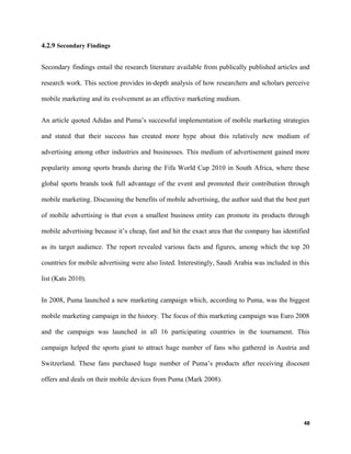4.2.9 Secondary Findings
Secondary findings entail the research literature available from publically published articles and
research work. This section provides in-depth analysis of how researchers and scholars perceive
mobile marketing and its evolvement as an effective marketing medium.
An article quoted Adidas and Puma’s successful implementation of mobile marketing strategies
and stated that their success has created more hype about this relatively new medium of
advertising among other industries and businesses. This medium of advertisement gained more
popularity among sports brands during the Fifa World Cup 2010 in South Africa, where these
global sports brands took full advantage of the event and promoted their contribution through
mobile marketing. Discussing the benefits of mobile advertising, the author said that the best part
of mobile advertising is that even a smallest business entity can promote its products through
mobile advertising because it’s cheap, fast and hit the exact area that the company has identified
as its target audience. The report revealed various facts and figures, among which the top 20
countries for mobile advertising were also listed. Interestingly, Saudi Arabia was included in this
list (Kats 2010).
In 2008, Puma launched a new marketing campaign which, according to Puma, was the biggest
mobile marketing campaign in the history. The focus of this marketing campaign was Euro 2008
and the campaign was launched in all 16 participating countries in the tournament. This
campaign helped the sports giant to attract huge number of fans who gathered in Austria and
Switzerland. These fans purchased huge number of Puma’s products after receiving discount
offers and deals on their mobile devices from Puma (Mark 2008).
48
 