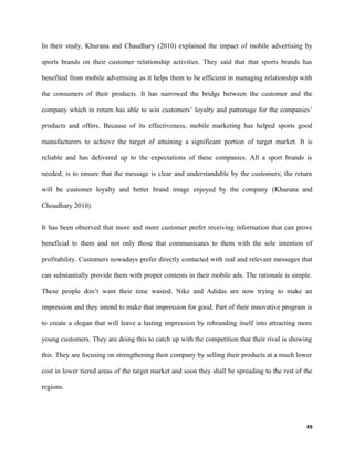 In their study, Khurana and Chaudhary (2010) explained the impact of mobile advertising by
sports brands on their customer relationship activities. They said that that sports brands has
benefited from mobile advertising as it helps them to be efficient in managing relationship with
the consumers of their products. It has narrowed the bridge between the customer and the
company which in return has able to win customers’ loyalty and patronage for the companies’
products and offers. Because of its effectiveness, mobile marketing has helped sports good
manufacturers to achieve the target of attaining a significant portion of target market. It is
reliable and has delivered up to the expectations of these companies. All a sport brands is
needed, is to ensure that the message is clear and understandable by the customers; the return
will be customer loyalty and better brand image enjoyed by the company (Khurana and
Choudhary 2010).
It has been observed that more and more customer prefer receiving information that can prove
beneficial to them and not only those that communicates to them with the sole intention of
profitability. Customers nowadays prefer directly contacted with real and relevant messages that
can substantially provide them with proper contents in their mobile ads. The rationale is simple.
These people don’t want their time wasted. Nike and Adidas are now trying to make an
impression and they intend to make that impression for good. Part of their innovative program is
to create a slogan that will leave a lasting impression by rebranding itself into attracting more
young customers. They are doing this to catch up with the competition that their rival is showing
this. They are focusing on strengthening their company by selling their products at a much lower
cost in lower tiered areas of the target market and soon they shall be spreading to the rest of the
regions.
49
 