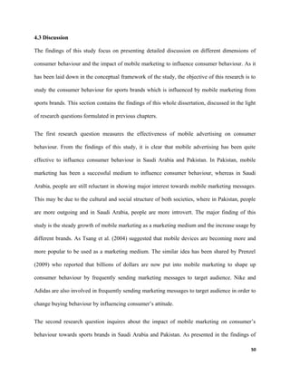 4.3 Discussion
The findings of this study focus on presenting detailed discussion on different dimensions of
consumer behaviour and the impact of mobile marketing to influence consumer behaviour. As it
has been laid down in the conceptual framework of the study, the objective of this research is to
study the consumer behaviour for sports brands which is influenced by mobile marketing from
sports brands. This section contains the findings of this whole dissertation, discussed in the light
of research questions formulated in previous chapters.
The first research question measures the effectiveness of mobile advertising on consumer
behaviour. From the findings of this study, it is clear that mobile advertising has been quite
effective to influence consumer behaviour in Saudi Arabia and Pakistan. In Pakistan, mobile
marketing has been a successful medium to influence consumer behaviour, whereas in Saudi
Arabia, people are still reluctant in showing major interest towards mobile marketing messages.
This may be due to the cultural and social structure of both societies, where in Pakistan, people
are more outgoing and in Saudi Arabia, people are more introvert. The major finding of this
study is the steady growth of mobile marketing as a marketing medium and the increase usage by
different brands. As Tsang et al. (2004) suggested that mobile devices are becoming more and
more popular to be used as a marketing medium. The similar idea has been shared by Prenzel
(2009) who reported that billions of dollars are now put into mobile marketing to shape up
consumer behaviour by frequently sending marketing messages to target audience. Nike and
Adidas are also involved in frequently sending marketing messages to target audience in order to
change buying behaviour by influencing consumer’s attitude.
The second research question inquires about the impact of mobile marketing on consumer’s
behaviour towards sports brands in Saudi Arabia and Pakistan. As presented in the findings of
50
 
