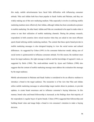 this study, mobile advertisements have faced little difficulties with influencing consumer
attitude. Nike and Adidas both have been popular in Saudi Arabia and Pakistan, and they are
widely making use of this new marketing medium. Nike especially is involve in utilizing mobile
marketing medium more effectively that Adidas, although Adidas has been considered as pioneer
in mobile marketing. On other hand, Adidas and Nike are considered to be equal in ranks when it
comes to rate their utilization of mobile marketing channels. During the primary research,
respondents in both countries show mixed reaction when they are asked to rate most efficient
sports brand utilizing mobile marketing medium. The content that these sports brand provide in
mobile marketing messages is also designed keeping in view the social norms and cultural
differences. As suggested by Cohen (1991) in his consumer behaviour model, taking care of
social norms is quintessential to influence consumer attitude. For this reason, the marketer must
know his target audience, the right message to deliver and the knowledge of segment’s traits, as
suggested by Berlo (1960). The multi-attribute model by Ajzen and Fishbein (1980) also
suggests that the content of mobile marketing message must address the evaluation this message
by the target audience.
Mobile advertisement in Pakistan and Saudi Arabia is considered to be an effective medium to
introduce a brand to the target audience. The researcher is of the view that Nike and Adidas
utilize mobile marketing messages to acknowledge target market about its products, to provide
updates, to create brand awareness and to influence consumer’s buying behaviour. In this
manner, brand value and brand followership is increased; as the findings show that majority of
the respondents is regular buyer of sports brands. Cohen (1991) suggested that followership and
building brand value and image helps a brand to win consumer’s intention to make a buying
decision.
51
 