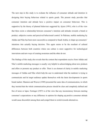 The next step in this study is to evaluate the influence of consumer attitude and intention in
designing their buying behaviour related to sports goods. The present study provides that
consumer intention and attitude have a positive impact on consumer behaviour. This is
supportive by the theory of planned behaviour suggested by Ajzen (1991), who is of the view
that there exists a relationship between consumer’s intention and attitudes towards a brand or
product, subjective norms and perceived behavioural control. In Pakistan, mobile marketing by
Adidas and Nike has been more successful as compared to Saudi Arabia, to shape up consumers’
intentions into actually buying decision. This again seems to be the resultant of cultural
differences between both countries where one culture is more supportive for technological
innovations and new ways of creating awareness and the other do not.
The findings of this study also reveals that the content that respondents receive from Adidas and
Nike’s mobile marketing messages is usually very helpful in acknowledging about new products
and offers or promote any product or offer. There is an element of clarity in mobile marketing
messages of Adidas and Nike which help the user to understand what the marketer is trying to
communicate and let target audience update themselves with the latest developments in sports
brand market. Shannon and Weaver (1949) presented the same idea of communication, in which
they insisted that the whole communication process should be clear and completely defined and
free of noise or lapse. Festinger (1957) is of the view that any inconsistency between meeting
consumer’s expectations or any difference in opinion for shaping up positive consumer attitude
would cause discomfort among them and compel them to switch towards alternatives.
52
 