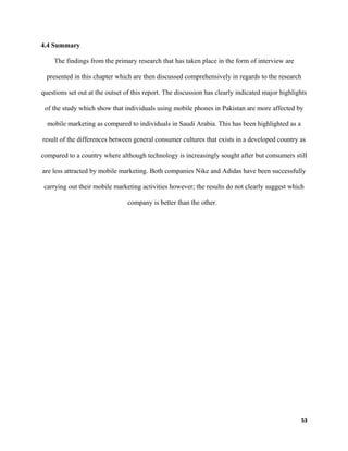 4.4 Summary
The findings from the primary research that has taken place in the form of interview are
presented in this chapter which are then discussed comprehensively in regards to the research
questions set out at the outset of this report. The discussion has clearly indicated major highlights
of the study which show that individuals using mobile phones in Pakistan are more affected by
mobile marketing as compared to individuals in Saudi Arabia. This has been highlighted as a
result of the differences between general consumer cultures that exists in a developed country as
compared to a country where although technology is increasingly sought after but consumers still
are less attracted by mobile marketing. Both companies Nike and Adidas have been successfully
carrying out their mobile marketing activities however; the results do not clearly suggest which
company is better than the other.
53
 