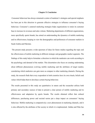 Chapter 5: Conclusion
Consumer behaviour has always remained a centre of marketer’s strategies and special emphasis
has been put in this direction to generate effective strategies to influence consumer’s buying
behaviour. Consumer’s cantered marketing strategies helps organizations to retain its customer
base to increase its revenues and sales volume. Marketing departments of different organizations,
more specifically sports brands, has aimed on understanding the dynamics of mobile marketing
and its effectiveness, keeping in view the demographics and preferences of consumer markets in
Saudi Arabia and Pakistan.
The present study presents a wide spectrum of ideas for future studies regarding the topic and
the effectiveness of mobile marketing in different strategic and geographic market segments. The
findings of this study help to formulate a direction in which the marketers can work according to
the psychology and demand of the market. This dissertation also focus on creating understating
about different phenomenon evolving mobile marketing and the attributes of target market,
considering which marketers can gain more as compare to other marketing channels. During the
study, the research finds that every respondent in both countries have its own rituals, beliefs and
values which helps them to develop a certain buying behaviour.
The results presented in this study are quantitative in nature and the researcher utilizes both
primary and secondary sources of data to present a clear picture of mobile marketing and its
effectiveness and adaptation by sports brands. The results obtained reflect that cultural
differences, purchasing power and societal norms put a deep impact on consumers’ buying
behaviour. Mobile marketing is comparatively a new phenomenon in marketing channels, and it
is also affected by the attributes of the society in which it is implemented. Adidas and Nike has
54
 