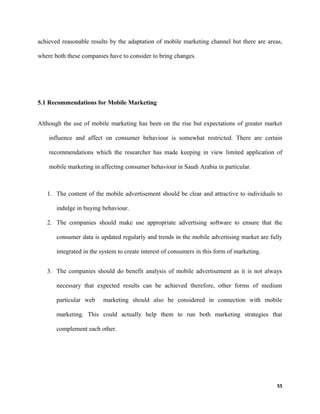 achieved reasonable results by the adaptation of mobile marketing channel but there are areas,
where both these companies have to consider to bring changes.
5.1 Recommendations for Mobile Marketing
Although the use of mobile marketing has been on the rise but expectations of greater market
influence and affect on consumer behaviour is somewhat restricted. There are certain
recommendations which the researcher has made keeping in view limited application of
mobile marketing in affecting consumer behaviour in Saudi Arabia in particular.
1. The content of the mobile advertisement should be clear and attractive to individuals to
indulge in buying behaviour.
2. The companies should make use appropriate advertising software to ensure that the
consumer data is updated regularly and trends in the mobile advertising market are fully
integrated in the system to create interest of consumers in this form of marketing.
3. The companies should do benefit analysis of mobile advertisement as it is not always
necessary that expected results can be achieved therefore, other forms of medium
particular web marketing should also be considered in connection with mobile
marketing. This could actually help them to run both marketing strategies that
complement each other.
55
 