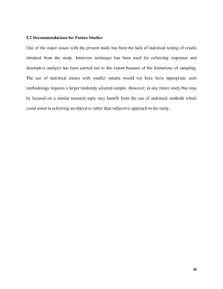 5.2 Recommendations for Future Studies
One of the major issues with the present study has been the lack of statistical testing of results
obtained from the study. Interview technique has been used for collecting responses and
descriptive analysis has been carried out in this report because of the limitations of sampling.
The use of statistical means with smaller sample would not have been appropriate such
methodology requires a larger randomly selected sample. However, in any future study that may
be focused on a similar research topic may benefit from the use of statistical methods which
could assist in achieving an objective rather than subjective approach to the study.
56
 