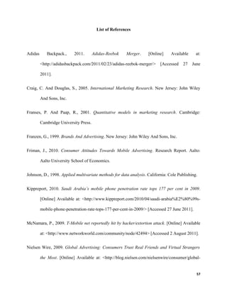 List of References
Adidas Backpack., 2011. Adidas-Reebok Merger. [Online] Available at:
<http://adidasbackpack.com/2011/02/23/adidas-reebok-merger/> [Accessed 27 June
2011].
Craig, C. And Douglas, S., 2005. International Marketing Research. New Jersey: John Wiley
And Sons, Inc.
Franses, P. And Paap, R., 2001. Quantitative models in marketing research. Cambridge:
Cambridge University Press.
Franzen, G., 1999. Brands And Advertising. New Jersey: John Wiley And Sons, Inc.
Friman, J., 2010. Consumer Attitudes Towards Mobile Advertising. Research Report. Aalto:
Aalto University School of Economics.
Johnson, D., 1998. Applied multivariate methods for data analysis. California: Cole Publishing.
Kippreport, 2010. Saudi Arabia’s mobile phone penetration rate tops 177 per cent in 2009.
[Online] Available at: <http://www.kippreport.com/2010/04/saudi-arabia%E2%80%99s-
mobile-phone-penetration-rate-tops-177-per-cent-in-2009/> [Accessed 27 June 2011].
McNamara, P., 2009. T-Mobile net reportedly hit by hacker/extortion attack. [Online] Available
at: <http://www.networkworld.com/community/node/42494> [Accessed 2 August 2011].
Nielsen Wire, 2009. Global Advertising: Consumers Trust Real Friends and Virtual Strangers
the Most. [Online] Available at: <http://blog.nielsen.com/nielsenwire/consumer/global-
57
 