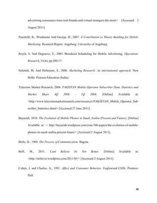 advertising-consumers-trust-real-friends-and-virtual-strangers-the-most/> [Accessed 2
August 2011].
Pousttchi, K., Wiedmann And George, D., 2007. A Contribution to Theory Building for Mobile
Marketing. Research Report. Augsburg: University of Augsburg.
Reyck, b. And Degraeve, Z., 2003. Broadcast Scheduling for Mobile Advertising. Operations
Research, 51(4), pp.509-17.
Schmidt, M. And Hollensen, S., 2006. Marketing Research: An international approach. New
Delhi: Pearson Education (India).
Telecoms Market Research, 2008. PAKISTAN Mobile Operator Subscriber Data, Statistics and
Market Share 4Q 2006 - 1Q 2008. [Online] Available at:
<http://www.telecomsmarketresearch.com/resources/PAKISTAN_Mobile_Operator_Sub
scriber_Statistics.shtml> [Accessed 27 June 2011].
Bayazidt, 2010. The Evolution of Mobile Phones in Saudi Arabia (Present and Future). [Online]
Available at: < http://bayazidt.wordpress.com/com-546-papers/the-evolution-of-mobile-
phones-in-saudi-arabia-present-future/> [Accessed 2 August 2011].
Berlo, D., 1960. The Process of Communication. Bagota.
Brill, M., 2011. Cant Believe Its Not Better. [Online] Available at:
<http://txt4ever.wordpress.com/2011/05/> [Accessed 2 August 2011].
Cohen, J. and Charles, A., 1991. Affect and Consumer Behavior. Englewood Cliffs: Prentice-
Hall.
58
 