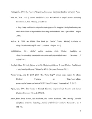 Festinger, L., 1957. The Theory of Cognitive Dissonance. California: Stanford University Press.
Kim, G., 2010. 24% of Global Enterprise Execs Will Double or Triple Mobile Marketing
Investment in 2011. [Online] Available at:
< http://www.mobilemarketingandtechnology.com/2010/toppost/24-of-global-enterprise-
execs-will-double-or-triple-mobile-marketing-investment-in-2011/> [Accessed 2 August
2011].
Mclvor, K., 2011. No Mobile Slam Dunk for Dunkin’ Donuts. [Online] Available at:
<http://mobilemarketingfail.com/> [Accessed 2 August 2011].
Mobithinking, 2011. Global mobile statistics 2011. [Online] Available at:
<http://mobithinking.com/mobile-marketing-tools/latest-mobile-stats> [Accessed 2
August 2011].
Spotlight Ideas, 2010. the Future of Mobile Marketing-2011 and Beyond. [Online] Available at:
< http://spotlightideas.co.Pakistan/?p=4219> [Accessed 2 August 2011].
Adidas-Group, June 21, 2010. 2010 FIFA World Cup™ already sales success for adidas.
[Online] Available at: <http://www.adidas-
group.com/en/pressroom/archive/2010/21June2010.aspx> [Accessed July 5, 2011].
Ajzen, Icek, 1991. The Theory of Planned Behavior. Organizational Behavior and Human
Decision Processes 50, no. 2: 179-211.
Bauer, Hans, Stuart Barnes, Tina Reichardt, and Marcus. Neumann., 2005. Driving Consumer
acceptance of mobile marketing. Journal of Electronic Commerce Research 6, no. 3:
181-192.
59
 