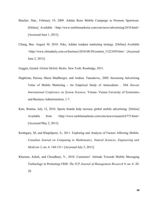 Butcher, Dan., Febraury 19, 2009. Adidas Runs Mobile Campaign to Promote Sportwear.
[Online] Available <http://www.mobilemarketer.com/cms/news/advertising/2676.html>
[Accessed June 1, 2011].
Chang, Bao. August 30, 2010. Nike, Adidas readjust marketing strategy. [Online] Available
<http://www.chinadaily.com.cn/business/2010-08/30/content_11223459.htm> [Accessed
June 2, 2011].
Goggin, Gerard. Global Mobile Media. New York: Routledge, 2011.
Haghirian, Parissa, Maria Madlberger, and Andrea. Tanuskova., 2005. Increasing Advertising
Value of Mobile Marketing - An Empirical Study of Antecedents . 38th Hawaii
International Conference on System Sciences. Vienna: Vienna Unversity of Economics
and Business Administration, 1-7.
Kats, Rimma, July 12, 2010. Sports brands help increase global mobile advertising. [Online]
Available from <http://www.mobilemarketer.com/cms/news/research/6773.html>
[Accessed May 2, 2011].
Keshtgary, M, and Khajehpour, S., 2011. Exploring and Analysis of Factors Affecting Mobile.
Canadian Journal on Computing in Mathematics, Natural Sciences, Engineering and
Medicine 2, no. 6: 144-151> [Accessed July 5, 2011].
Khurana, Ashok, and Choudhary, V., 2010. Customers’ Attitude Towards Mobile Messaging
Technology in Promoting CRM. The IUP Journal of Management Research 9, no. 6: 20-
28.
60
 