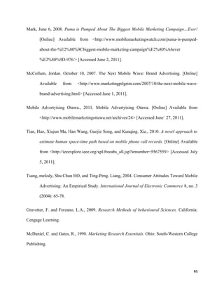 Mark, June 6, 2008. Puma is Pumped About The Biggest Mobile Marketing Campaign…Ever!
[Online] Available from <http://www.mobilemarketingwatch.com/puma-is-pumped-
about-the-%E2%80%9Cbiggest-mobile-marketing-campaign%E2%80%A6ever
%E2%80%9D-976/> [Accessed June 2, 2011].
McCollum, Jordan. October 10, 2007. The Next Mobile Wave: Brand Advertising. [Online]
Available from <http://www.marketingpilgrim.com/2007/10/the-next-mobile-wave-
brand-advertising.html> [Accessed June 1, 2011].
Mobile Advertyising Otawa., 2011. Mobile Advertyising Otawa. [Online] Available from
<http://www.mobilemarketingottawa.net/archives/24> [Accessed June` 27, 2011].
Tian, Hao, Xiujun Ma, Han Wang, Guojie Song, and Kunqing. Xie., 2010. A novel approach to
estimate human space-time path based on mobile phone call records. [Online] Available
from <http://ieeexplore.ieee.org/xpl/freeabs_all.jsp?arnumber=5567559> [Accessed July
5, 2011].
Tsang, melody, Shu Chun HO, and Ting-Peng. Liang, 2004. Consumer Attitudes Toward Mobile
Advertising: An Empirical Study. International Journal of Electronic Commerce 8, no. 3
(2004): 65-78.
Gravetter, F. and Forzano, L.A., 2009. Research Methods of behavioural Sciences. California:
Cengage Learning.
McDaniel, C. and Gates, R., 1998. Marketing Research Essentials. Ohio: South-Western College
Publishing.
61
 