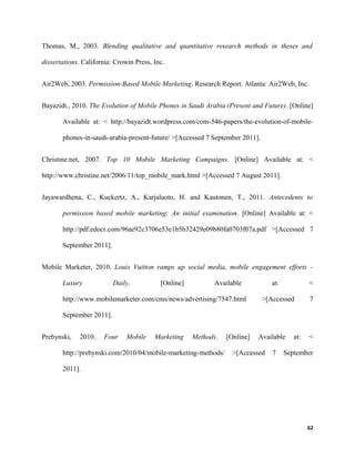 Thomas, M., 2003. Blending qualitative and quantitative research methods in theses and
dissertations. California: Crowin Press, Inc.
Air2Web, 2003. Permission-Based Mobile Marketing. Research Report. Atlanta: Air2Web, Inc.
Bayazidt., 2010. The Evolution of Mobile Phones in Saudi Arabia (Present and Future). [Online]
Available at: < http://bayazidt.wordpress.com/com-546-papers/the-evolution-of-mobile-
phones-in-saudi-arabia-present-future/ >[Accessed 7 September 2011].
Christine.net, 2007. Top 10 Mobile Marketing Campaigns. [Online] Available at: <
http://www.christine.net/2006/11/top_mobile_mark.html >[Accessed 7 August 2011].
Jayawardhena, C., Kuckertz, A., Karjaluoto, H. and Kautonen, T., 2011. Antecedents to
permission based mobile marketing: An initial examination. [Online] Available at: <
http://pdf.edocr.com/96ae92c3706e53e1b5b32429e09b80fa0703f07a.pdf >[Accessed 7
September 2011].
Mobile Marketer, 2010. Louis Vuitton ramps up social media, mobile engagement efforts -
Luxury Daily. [Online] Available at: <
http://www.mobilemarketer.com/cms/news/advertising/7547.html >[Accessed 7
September 2011].
Prebynski, 2010. Four Mobile Marketing Methods. [Online] Available at: <
http://prebynski.com/2010/04/mobile-marketing-methods/ >[Accessed 7 September
2011].
62
 